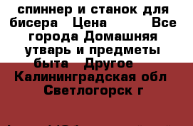 спиннер и станок для бисера › Цена ­ 500 - Все города Домашняя утварь и предметы быта » Другое   . Калининградская обл.,Светлогорск г.
